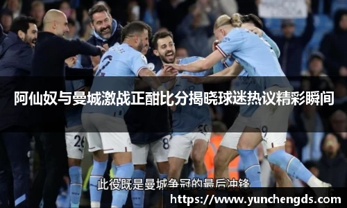 阿仙奴与曼城激战正酣比分揭晓球迷热议精彩瞬间